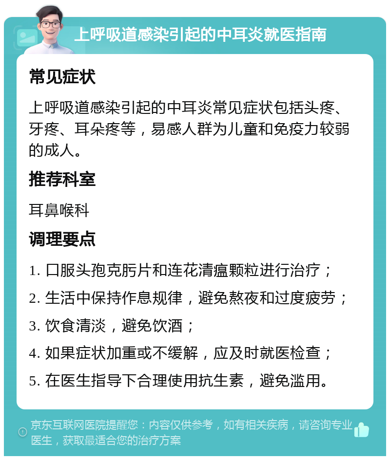 上呼吸道感染引起的中耳炎就医指南 常见症状 上呼吸道感染引起的中耳炎常见症状包括头疼、牙疼、耳朵疼等，易感人群为儿童和免疫力较弱的成人。 推荐科室 耳鼻喉科 调理要点 1. 口服头孢克肟片和连花清瘟颗粒进行治疗； 2. 生活中保持作息规律，避免熬夜和过度疲劳； 3. 饮食清淡，避免饮酒； 4. 如果症状加重或不缓解，应及时就医检查； 5. 在医生指导下合理使用抗生素，避免滥用。