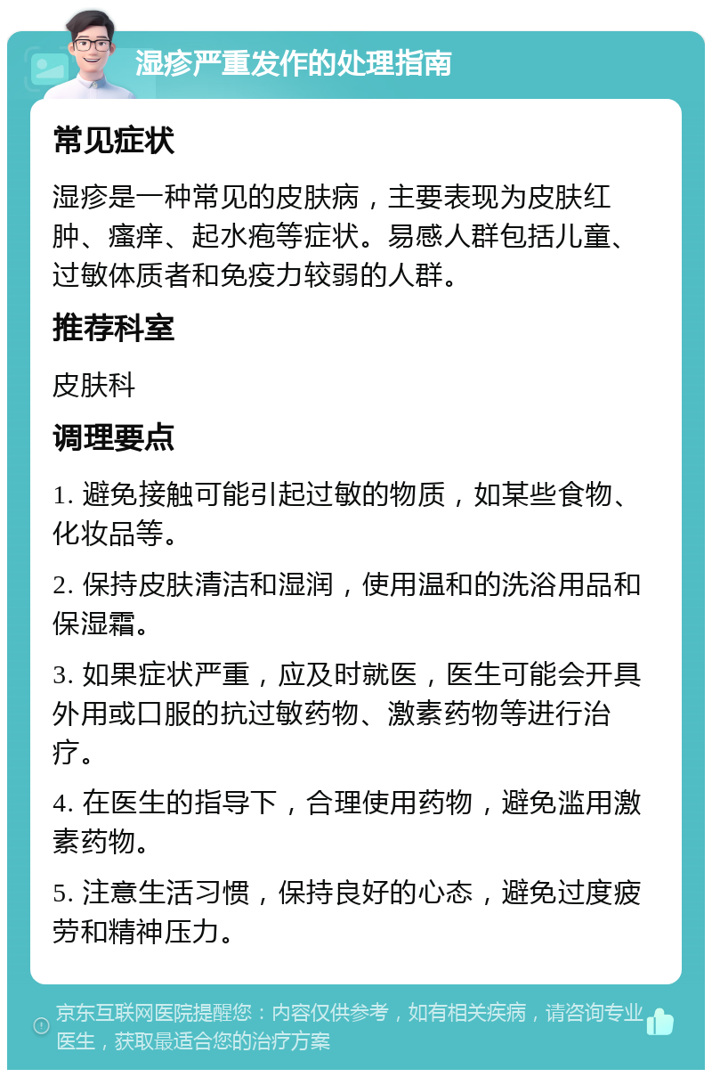 湿疹严重发作的处理指南 常见症状 湿疹是一种常见的皮肤病，主要表现为皮肤红肿、瘙痒、起水疱等症状。易感人群包括儿童、过敏体质者和免疫力较弱的人群。 推荐科室 皮肤科 调理要点 1. 避免接触可能引起过敏的物质，如某些食物、化妆品等。 2. 保持皮肤清洁和湿润，使用温和的洗浴用品和保湿霜。 3. 如果症状严重，应及时就医，医生可能会开具外用或口服的抗过敏药物、激素药物等进行治疗。 4. 在医生的指导下，合理使用药物，避免滥用激素药物。 5. 注意生活习惯，保持良好的心态，避免过度疲劳和精神压力。