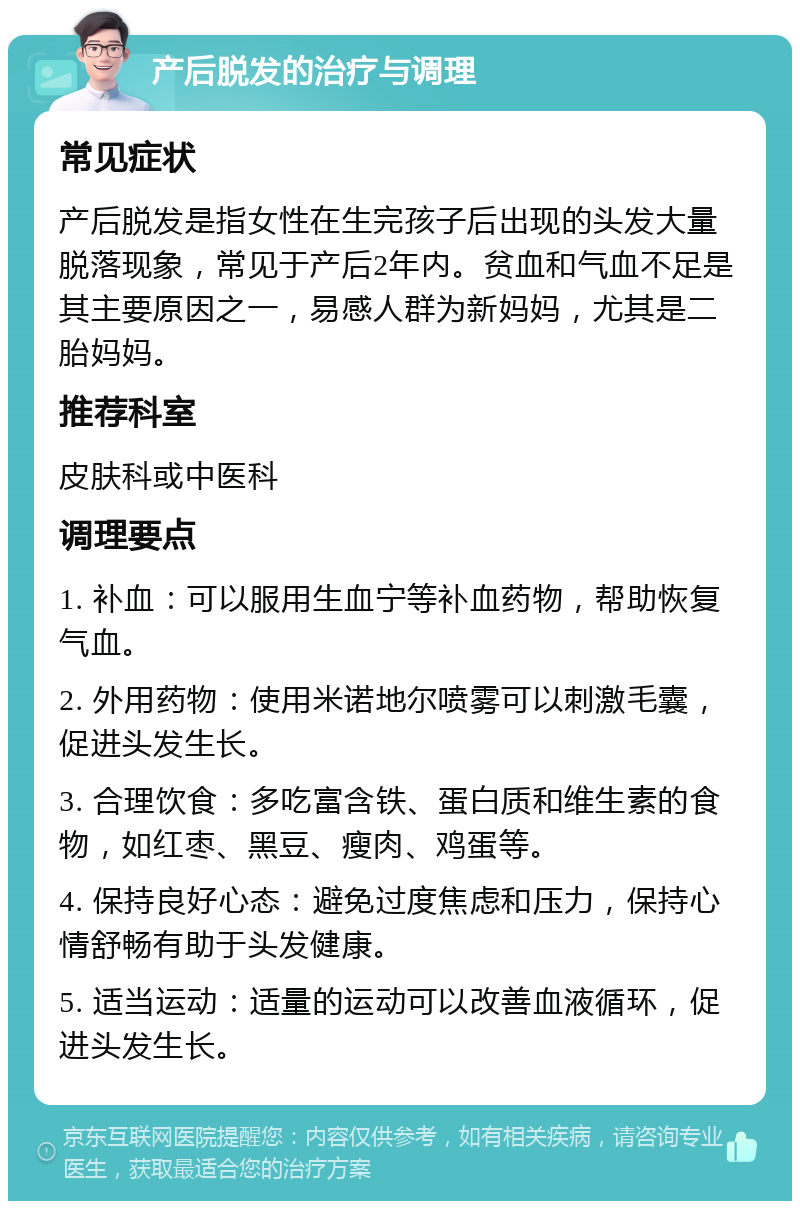 产后脱发的治疗与调理 常见症状 产后脱发是指女性在生完孩子后出现的头发大量脱落现象，常见于产后2年内。贫血和气血不足是其主要原因之一，易感人群为新妈妈，尤其是二胎妈妈。 推荐科室 皮肤科或中医科 调理要点 1. 补血：可以服用生血宁等补血药物，帮助恢复气血。 2. 外用药物：使用米诺地尔喷雾可以刺激毛囊，促进头发生长。 3. 合理饮食：多吃富含铁、蛋白质和维生素的食物，如红枣、黑豆、瘦肉、鸡蛋等。 4. 保持良好心态：避免过度焦虑和压力，保持心情舒畅有助于头发健康。 5. 适当运动：适量的运动可以改善血液循环，促进头发生长。