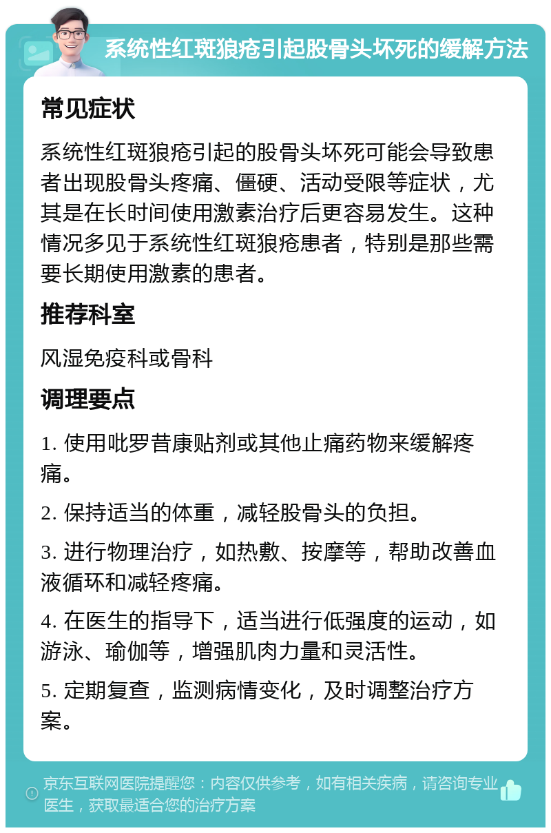 系统性红斑狼疮引起股骨头坏死的缓解方法 常见症状 系统性红斑狼疮引起的股骨头坏死可能会导致患者出现股骨头疼痛、僵硬、活动受限等症状，尤其是在长时间使用激素治疗后更容易发生。这种情况多见于系统性红斑狼疮患者，特别是那些需要长期使用激素的患者。 推荐科室 风湿免疫科或骨科 调理要点 1. 使用吡罗昔康贴剂或其他止痛药物来缓解疼痛。 2. 保持适当的体重，减轻股骨头的负担。 3. 进行物理治疗，如热敷、按摩等，帮助改善血液循环和减轻疼痛。 4. 在医生的指导下，适当进行低强度的运动，如游泳、瑜伽等，增强肌肉力量和灵活性。 5. 定期复查，监测病情变化，及时调整治疗方案。