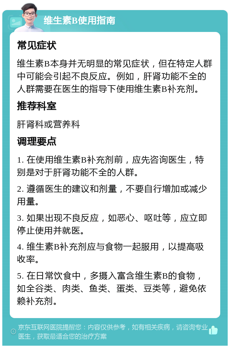 维生素B使用指南 常见症状 维生素B本身并无明显的常见症状，但在特定人群中可能会引起不良反应。例如，肝肾功能不全的人群需要在医生的指导下使用维生素B补充剂。 推荐科室 肝肾科或营养科 调理要点 1. 在使用维生素B补充剂前，应先咨询医生，特别是对于肝肾功能不全的人群。 2. 遵循医生的建议和剂量，不要自行增加或减少用量。 3. 如果出现不良反应，如恶心、呕吐等，应立即停止使用并就医。 4. 维生素B补充剂应与食物一起服用，以提高吸收率。 5. 在日常饮食中，多摄入富含维生素B的食物，如全谷类、肉类、鱼类、蛋类、豆类等，避免依赖补充剂。