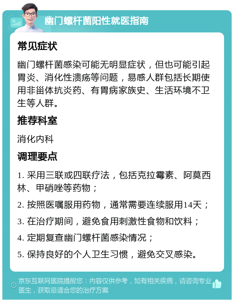 幽门螺杆菌阳性就医指南 常见症状 幽门螺杆菌感染可能无明显症状，但也可能引起胃炎、消化性溃疡等问题，易感人群包括长期使用非甾体抗炎药、有胃病家族史、生活环境不卫生等人群。 推荐科室 消化内科 调理要点 1. 采用三联或四联疗法，包括克拉霉素、阿莫西林、甲硝唑等药物； 2. 按照医嘱服用药物，通常需要连续服用14天； 3. 在治疗期间，避免食用刺激性食物和饮料； 4. 定期复查幽门螺杆菌感染情况； 5. 保持良好的个人卫生习惯，避免交叉感染。