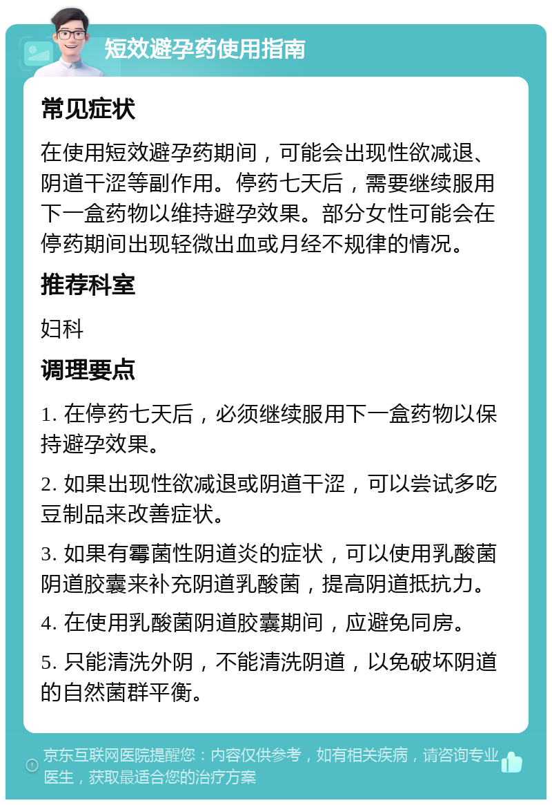 短效避孕药使用指南 常见症状 在使用短效避孕药期间，可能会出现性欲减退、阴道干涩等副作用。停药七天后，需要继续服用下一盒药物以维持避孕效果。部分女性可能会在停药期间出现轻微出血或月经不规律的情况。 推荐科室 妇科 调理要点 1. 在停药七天后，必须继续服用下一盒药物以保持避孕效果。 2. 如果出现性欲减退或阴道干涩，可以尝试多吃豆制品来改善症状。 3. 如果有霉菌性阴道炎的症状，可以使用乳酸菌阴道胶囊来补充阴道乳酸菌，提高阴道抵抗力。 4. 在使用乳酸菌阴道胶囊期间，应避免同房。 5. 只能清洗外阴，不能清洗阴道，以免破坏阴道的自然菌群平衡。