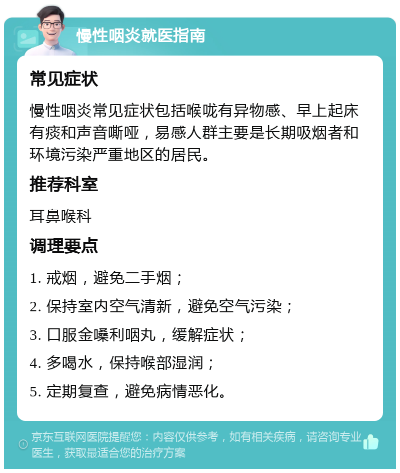 慢性咽炎就医指南 常见症状 慢性咽炎常见症状包括喉咙有异物感、早上起床有痰和声音嘶哑，易感人群主要是长期吸烟者和环境污染严重地区的居民。 推荐科室 耳鼻喉科 调理要点 1. 戒烟，避免二手烟； 2. 保持室内空气清新，避免空气污染； 3. 口服金嗓利咽丸，缓解症状； 4. 多喝水，保持喉部湿润； 5. 定期复查，避免病情恶化。