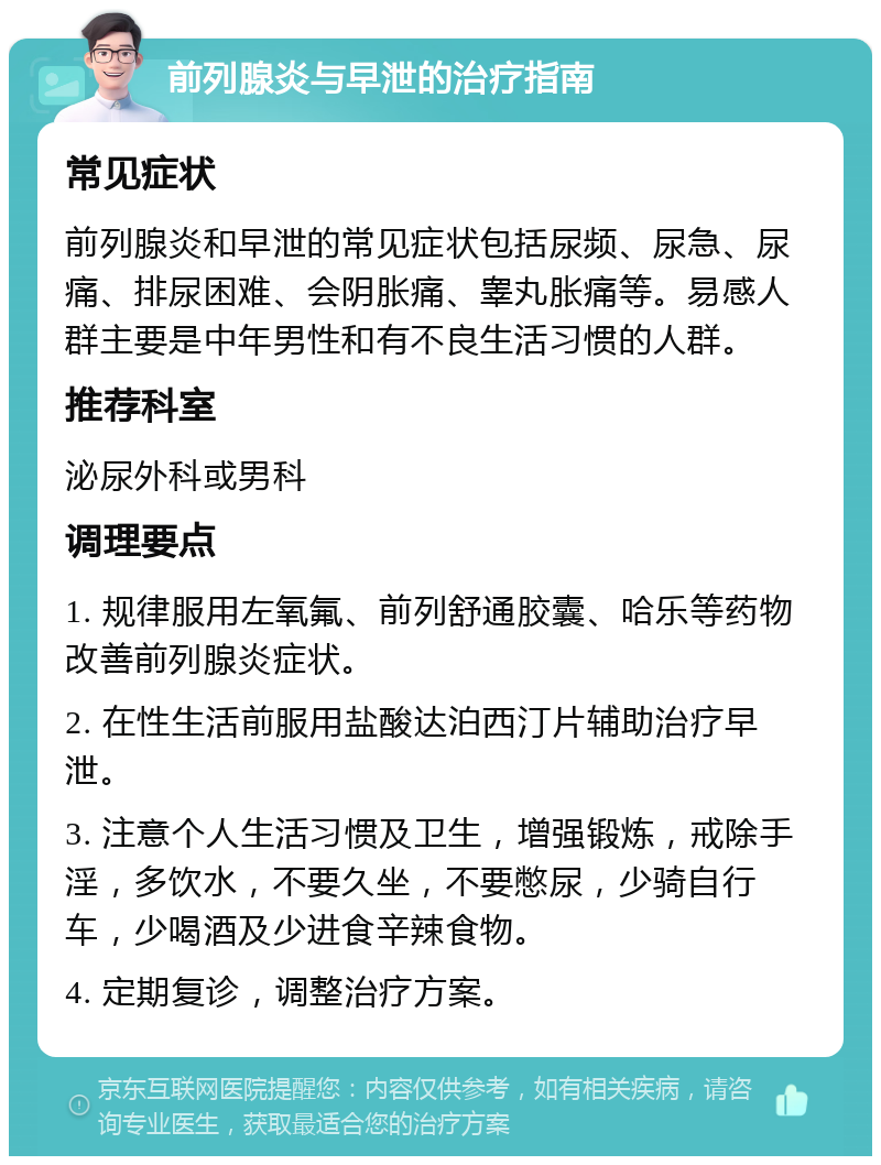 前列腺炎与早泄的治疗指南 常见症状 前列腺炎和早泄的常见症状包括尿频、尿急、尿痛、排尿困难、会阴胀痛、睾丸胀痛等。易感人群主要是中年男性和有不良生活习惯的人群。 推荐科室 泌尿外科或男科 调理要点 1. 规律服用左氧氟、前列舒通胶囊、哈乐等药物改善前列腺炎症状。 2. 在性生活前服用盐酸达泊西汀片辅助治疗早泄。 3. 注意个人生活习惯及卫生，增强锻炼，戒除手淫，多饮水，不要久坐，不要憋尿，少骑自行车，少喝酒及少进食辛辣食物。 4. 定期复诊，调整治疗方案。