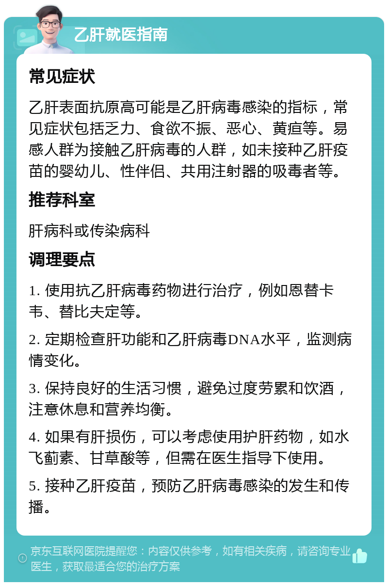 乙肝就医指南 常见症状 乙肝表面抗原高可能是乙肝病毒感染的指标，常见症状包括乏力、食欲不振、恶心、黄疸等。易感人群为接触乙肝病毒的人群，如未接种乙肝疫苗的婴幼儿、性伴侣、共用注射器的吸毒者等。 推荐科室 肝病科或传染病科 调理要点 1. 使用抗乙肝病毒药物进行治疗，例如恩替卡韦、替比夫定等。 2. 定期检查肝功能和乙肝病毒DNA水平，监测病情变化。 3. 保持良好的生活习惯，避免过度劳累和饮酒，注意休息和营养均衡。 4. 如果有肝损伤，可以考虑使用护肝药物，如水飞蓟素、甘草酸等，但需在医生指导下使用。 5. 接种乙肝疫苗，预防乙肝病毒感染的发生和传播。