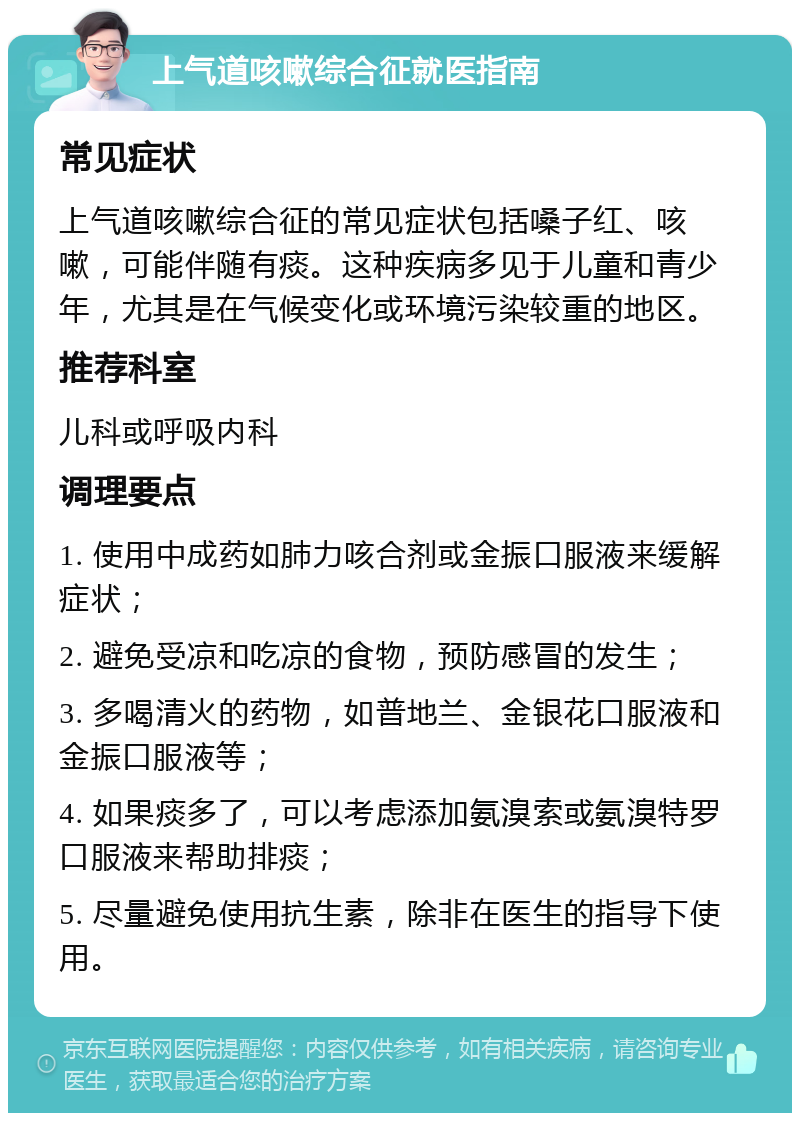 上气道咳嗽综合征就医指南 常见症状 上气道咳嗽综合征的常见症状包括嗓子红、咳嗽，可能伴随有痰。这种疾病多见于儿童和青少年，尤其是在气候变化或环境污染较重的地区。 推荐科室 儿科或呼吸内科 调理要点 1. 使用中成药如肺力咳合剂或金振口服液来缓解症状； 2. 避免受凉和吃凉的食物，预防感冒的发生； 3. 多喝清火的药物，如普地兰、金银花口服液和金振口服液等； 4. 如果痰多了，可以考虑添加氨溴索或氨溴特罗口服液来帮助排痰； 5. 尽量避免使用抗生素，除非在医生的指导下使用。