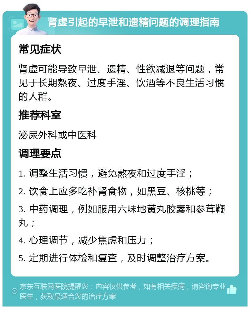 肾虚引起的早泄和遗精问题的调理指南 常见症状 肾虚可能导致早泄、遗精、性欲减退等问题，常见于长期熬夜、过度手淫、饮酒等不良生活习惯的人群。 推荐科室 泌尿外科或中医科 调理要点 1. 调整生活习惯，避免熬夜和过度手淫； 2. 饮食上应多吃补肾食物，如黑豆、核桃等； 3. 中药调理，例如服用六味地黄丸胶囊和参茸鞭丸； 4. 心理调节，减少焦虑和压力； 5. 定期进行体检和复查，及时调整治疗方案。