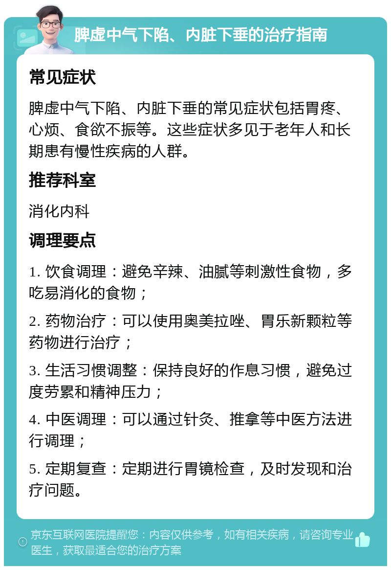 脾虚中气下陷、内脏下垂的治疗指南 常见症状 脾虚中气下陷、内脏下垂的常见症状包括胃疼、心烦、食欲不振等。这些症状多见于老年人和长期患有慢性疾病的人群。 推荐科室 消化内科 调理要点 1. 饮食调理：避免辛辣、油腻等刺激性食物，多吃易消化的食物； 2. 药物治疗：可以使用奥美拉唑、胃乐新颗粒等药物进行治疗； 3. 生活习惯调整：保持良好的作息习惯，避免过度劳累和精神压力； 4. 中医调理：可以通过针灸、推拿等中医方法进行调理； 5. 定期复查：定期进行胃镜检查，及时发现和治疗问题。