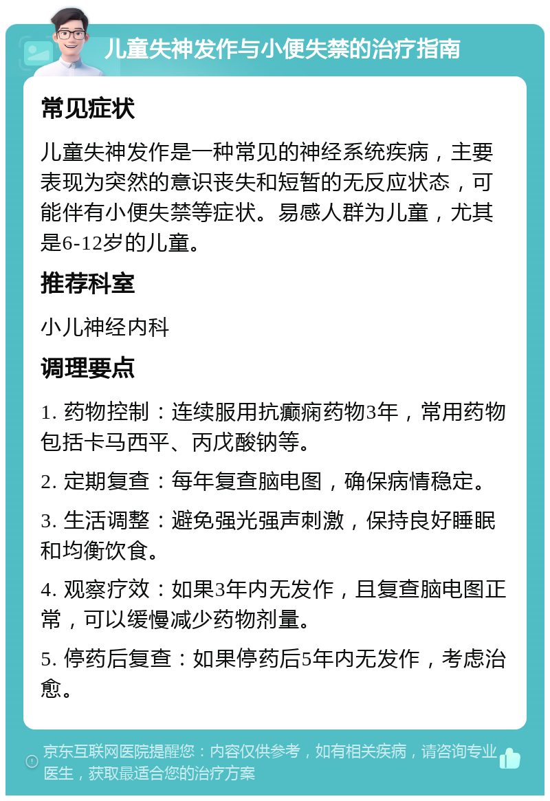 儿童失神发作与小便失禁的治疗指南 常见症状 儿童失神发作是一种常见的神经系统疾病，主要表现为突然的意识丧失和短暂的无反应状态，可能伴有小便失禁等症状。易感人群为儿童，尤其是6-12岁的儿童。 推荐科室 小儿神经内科 调理要点 1. 药物控制：连续服用抗癫痫药物3年，常用药物包括卡马西平、丙戊酸钠等。 2. 定期复查：每年复查脑电图，确保病情稳定。 3. 生活调整：避免强光强声刺激，保持良好睡眠和均衡饮食。 4. 观察疗效：如果3年内无发作，且复查脑电图正常，可以缓慢减少药物剂量。 5. 停药后复查：如果停药后5年内无发作，考虑治愈。