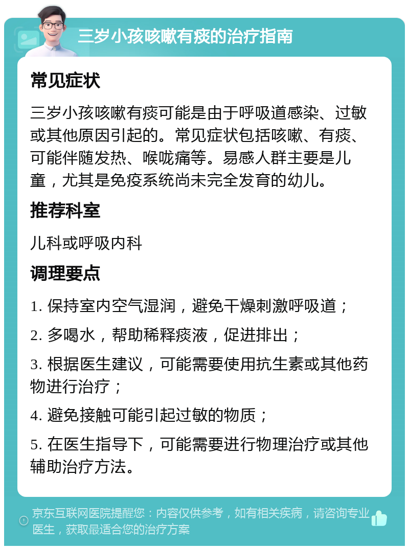 三岁小孩咳嗽有痰的治疗指南 常见症状 三岁小孩咳嗽有痰可能是由于呼吸道感染、过敏或其他原因引起的。常见症状包括咳嗽、有痰、可能伴随发热、喉咙痛等。易感人群主要是儿童，尤其是免疫系统尚未完全发育的幼儿。 推荐科室 儿科或呼吸内科 调理要点 1. 保持室内空气湿润，避免干燥刺激呼吸道； 2. 多喝水，帮助稀释痰液，促进排出； 3. 根据医生建议，可能需要使用抗生素或其他药物进行治疗； 4. 避免接触可能引起过敏的物质； 5. 在医生指导下，可能需要进行物理治疗或其他辅助治疗方法。