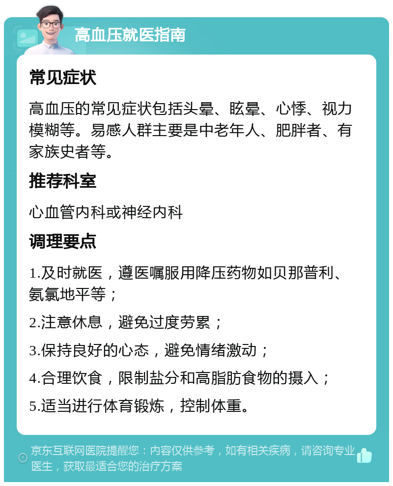 高血压就医指南 常见症状 高血压的常见症状包括头晕、眩晕、心悸、视力模糊等。易感人群主要是中老年人、肥胖者、有家族史者等。 推荐科室 心血管内科或神经内科 调理要点 1.及时就医，遵医嘱服用降压药物如贝那普利、氨氯地平等； 2.注意休息，避免过度劳累； 3.保持良好的心态，避免情绪激动； 4.合理饮食，限制盐分和高脂肪食物的摄入； 5.适当进行体育锻炼，控制体重。