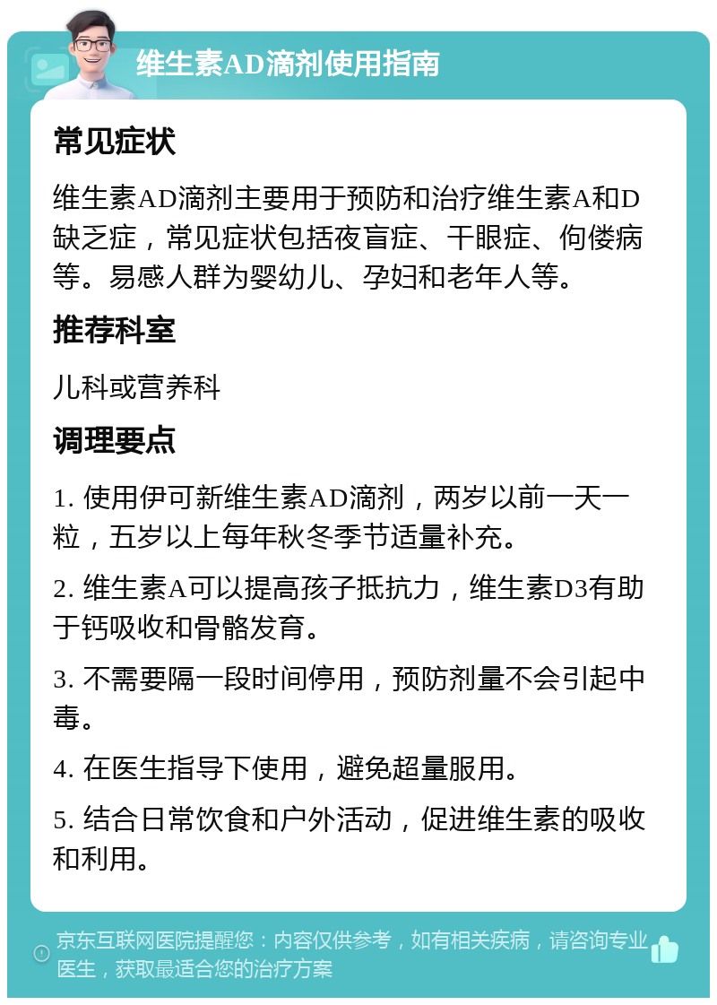 维生素AD滴剂使用指南 常见症状 维生素AD滴剂主要用于预防和治疗维生素A和D缺乏症，常见症状包括夜盲症、干眼症、佝偻病等。易感人群为婴幼儿、孕妇和老年人等。 推荐科室 儿科或营养科 调理要点 1. 使用伊可新维生素AD滴剂，两岁以前一天一粒，五岁以上每年秋冬季节适量补充。 2. 维生素A可以提高孩子抵抗力，维生素D3有助于钙吸收和骨骼发育。 3. 不需要隔一段时间停用，预防剂量不会引起中毒。 4. 在医生指导下使用，避免超量服用。 5. 结合日常饮食和户外活动，促进维生素的吸收和利用。