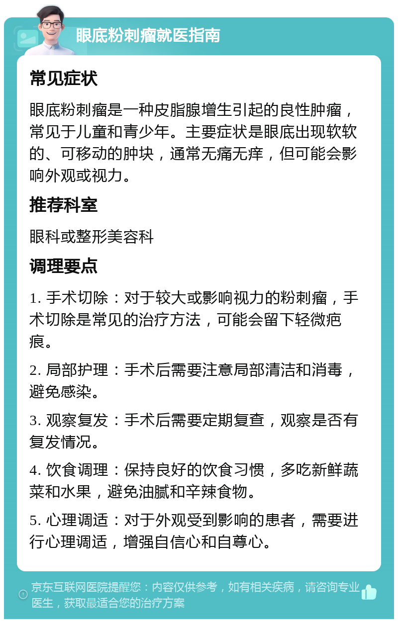 眼底粉刺瘤就医指南 常见症状 眼底粉刺瘤是一种皮脂腺增生引起的良性肿瘤，常见于儿童和青少年。主要症状是眼底出现软软的、可移动的肿块，通常无痛无痒，但可能会影响外观或视力。 推荐科室 眼科或整形美容科 调理要点 1. 手术切除：对于较大或影响视力的粉刺瘤，手术切除是常见的治疗方法，可能会留下轻微疤痕。 2. 局部护理：手术后需要注意局部清洁和消毒，避免感染。 3. 观察复发：手术后需要定期复查，观察是否有复发情况。 4. 饮食调理：保持良好的饮食习惯，多吃新鲜蔬菜和水果，避免油腻和辛辣食物。 5. 心理调适：对于外观受到影响的患者，需要进行心理调适，增强自信心和自尊心。