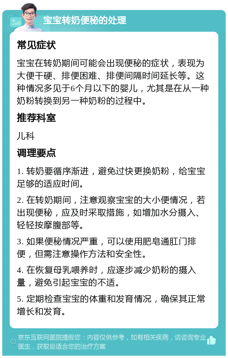 宝宝转奶便秘的处理 常见症状 宝宝在转奶期间可能会出现便秘的症状，表现为大便干硬、排便困难、排便间隔时间延长等。这种情况多见于6个月以下的婴儿，尤其是在从一种奶粉转换到另一种奶粉的过程中。 推荐科室 儿科 调理要点 1. 转奶要循序渐进，避免过快更换奶粉，给宝宝足够的适应时间。 2. 在转奶期间，注意观察宝宝的大小便情况，若出现便秘，应及时采取措施，如增加水分摄入、轻轻按摩腹部等。 3. 如果便秘情况严重，可以使用肥皂通肛门排便，但需注意操作方法和安全性。 4. 在恢复母乳喂养时，应逐步减少奶粉的摄入量，避免引起宝宝的不适。 5. 定期检查宝宝的体重和发育情况，确保其正常增长和发育。