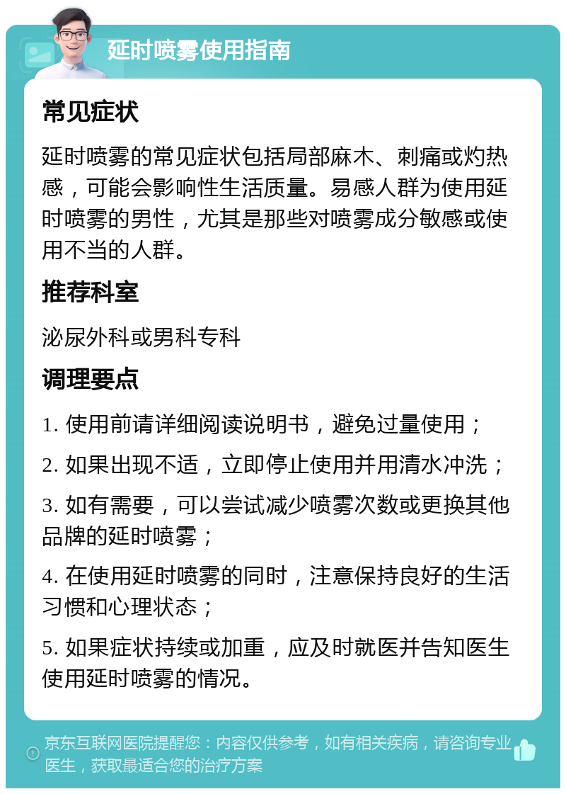 延时喷雾使用指南 常见症状 延时喷雾的常见症状包括局部麻木、刺痛或灼热感，可能会影响性生活质量。易感人群为使用延时喷雾的男性，尤其是那些对喷雾成分敏感或使用不当的人群。 推荐科室 泌尿外科或男科专科 调理要点 1. 使用前请详细阅读说明书，避免过量使用； 2. 如果出现不适，立即停止使用并用清水冲洗； 3. 如有需要，可以尝试减少喷雾次数或更换其他品牌的延时喷雾； 4. 在使用延时喷雾的同时，注意保持良好的生活习惯和心理状态； 5. 如果症状持续或加重，应及时就医并告知医生使用延时喷雾的情况。