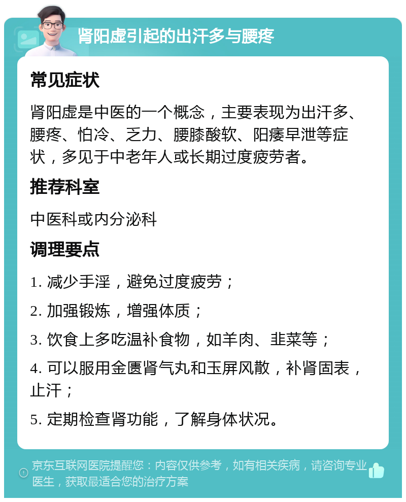 肾阳虚引起的出汗多与腰疼 常见症状 肾阳虚是中医的一个概念，主要表现为出汗多、腰疼、怕冷、乏力、腰膝酸软、阳痿早泄等症状，多见于中老年人或长期过度疲劳者。 推荐科室 中医科或内分泌科 调理要点 1. 减少手淫，避免过度疲劳； 2. 加强锻炼，增强体质； 3. 饮食上多吃温补食物，如羊肉、韭菜等； 4. 可以服用金匮肾气丸和玉屏风散，补肾固表，止汗； 5. 定期检查肾功能，了解身体状况。