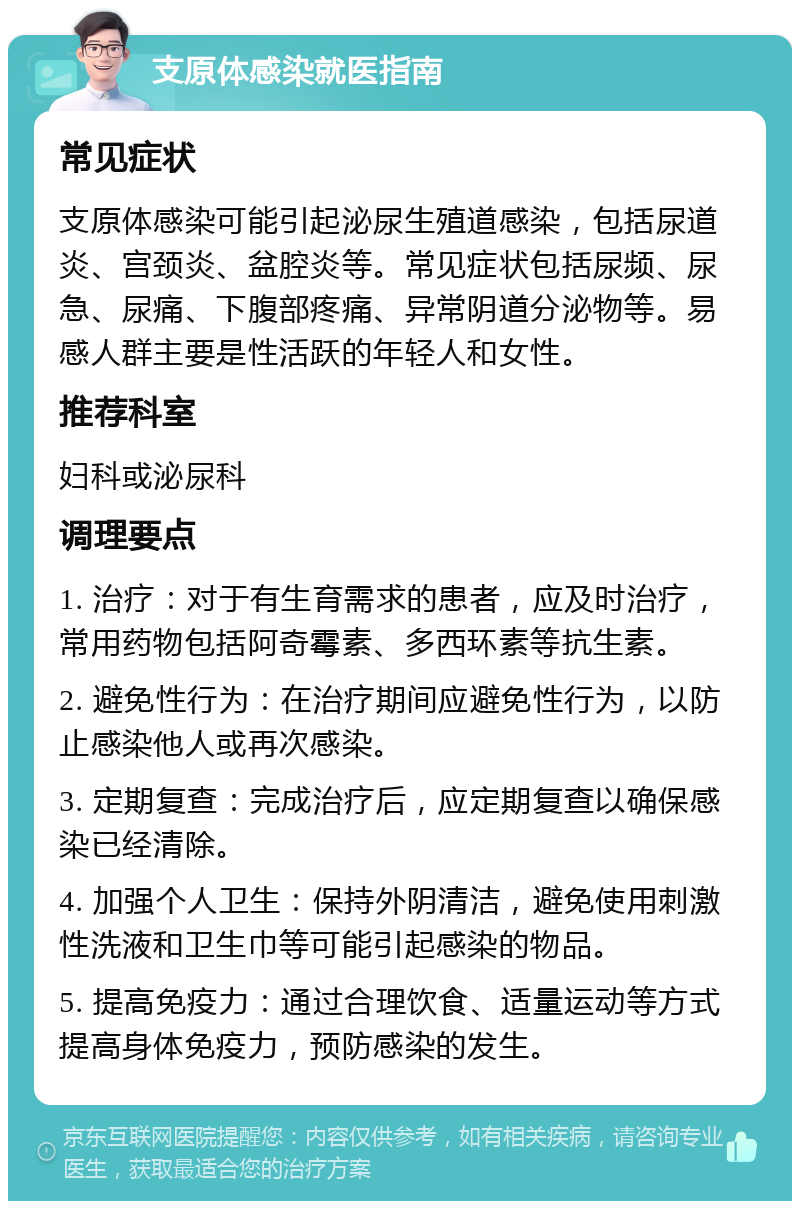 支原体感染就医指南 常见症状 支原体感染可能引起泌尿生殖道感染，包括尿道炎、宫颈炎、盆腔炎等。常见症状包括尿频、尿急、尿痛、下腹部疼痛、异常阴道分泌物等。易感人群主要是性活跃的年轻人和女性。 推荐科室 妇科或泌尿科 调理要点 1. 治疗：对于有生育需求的患者，应及时治疗，常用药物包括阿奇霉素、多西环素等抗生素。 2. 避免性行为：在治疗期间应避免性行为，以防止感染他人或再次感染。 3. 定期复查：完成治疗后，应定期复查以确保感染已经清除。 4. 加强个人卫生：保持外阴清洁，避免使用刺激性洗液和卫生巾等可能引起感染的物品。 5. 提高免疫力：通过合理饮食、适量运动等方式提高身体免疫力，预防感染的发生。