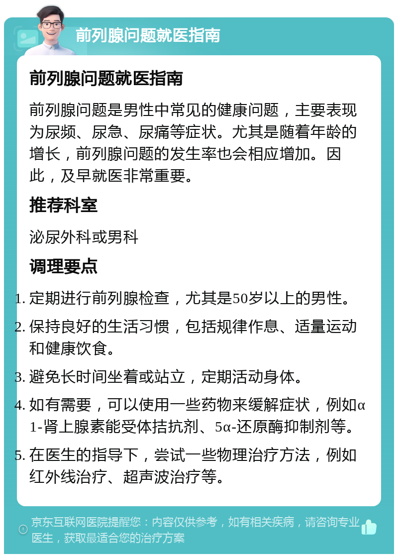 前列腺问题就医指南 前列腺问题就医指南 前列腺问题是男性中常见的健康问题，主要表现为尿频、尿急、尿痛等症状。尤其是随着年龄的增长，前列腺问题的发生率也会相应增加。因此，及早就医非常重要。 推荐科室 泌尿外科或男科 调理要点 定期进行前列腺检查，尤其是50岁以上的男性。 保持良好的生活习惯，包括规律作息、适量运动和健康饮食。 避免长时间坐着或站立，定期活动身体。 如有需要，可以使用一些药物来缓解症状，例如α1-肾上腺素能受体拮抗剂、5α-还原酶抑制剂等。 在医生的指导下，尝试一些物理治疗方法，例如红外线治疗、超声波治疗等。