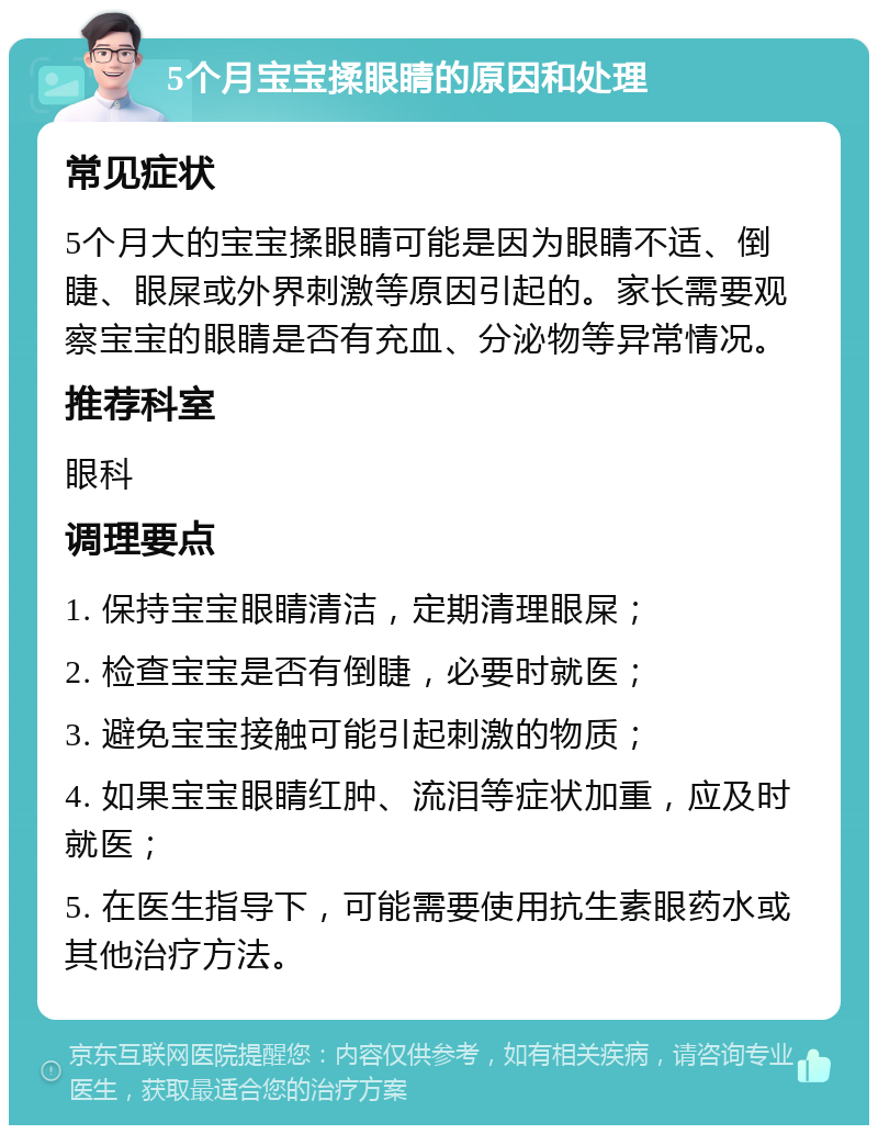 5个月宝宝揉眼睛的原因和处理 常见症状 5个月大的宝宝揉眼睛可能是因为眼睛不适、倒睫、眼屎或外界刺激等原因引起的。家长需要观察宝宝的眼睛是否有充血、分泌物等异常情况。 推荐科室 眼科 调理要点 1. 保持宝宝眼睛清洁，定期清理眼屎； 2. 检查宝宝是否有倒睫，必要时就医； 3. 避免宝宝接触可能引起刺激的物质； 4. 如果宝宝眼睛红肿、流泪等症状加重，应及时就医； 5. 在医生指导下，可能需要使用抗生素眼药水或其他治疗方法。