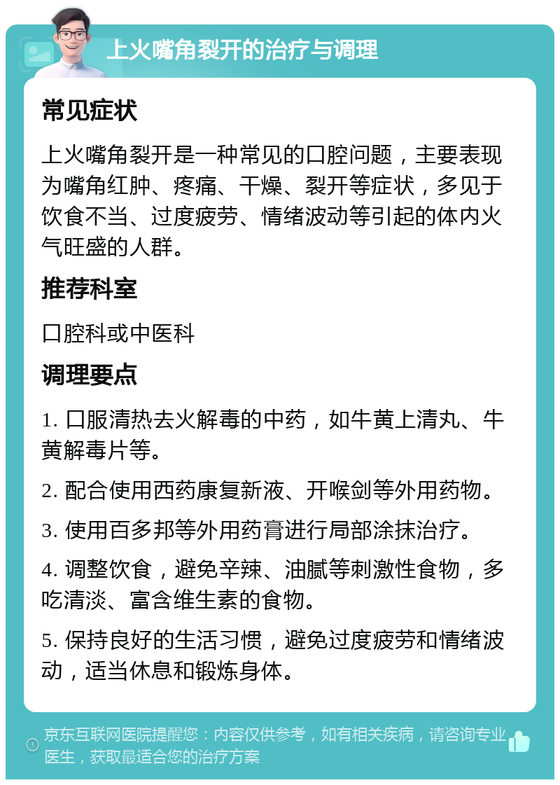 上火嘴角裂开的治疗与调理 常见症状 上火嘴角裂开是一种常见的口腔问题，主要表现为嘴角红肿、疼痛、干燥、裂开等症状，多见于饮食不当、过度疲劳、情绪波动等引起的体内火气旺盛的人群。 推荐科室 口腔科或中医科 调理要点 1. 口服清热去火解毒的中药，如牛黄上清丸、牛黄解毒片等。 2. 配合使用西药康复新液、开喉剑等外用药物。 3. 使用百多邦等外用药膏进行局部涂抹治疗。 4. 调整饮食，避免辛辣、油腻等刺激性食物，多吃清淡、富含维生素的食物。 5. 保持良好的生活习惯，避免过度疲劳和情绪波动，适当休息和锻炼身体。