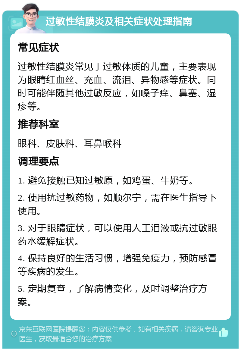 过敏性结膜炎及相关症状处理指南 常见症状 过敏性结膜炎常见于过敏体质的儿童，主要表现为眼睛红血丝、充血、流泪、异物感等症状。同时可能伴随其他过敏反应，如嗓子痒、鼻塞、湿疹等。 推荐科室 眼科、皮肤科、耳鼻喉科 调理要点 1. 避免接触已知过敏原，如鸡蛋、牛奶等。 2. 使用抗过敏药物，如顺尔宁，需在医生指导下使用。 3. 对于眼睛症状，可以使用人工泪液或抗过敏眼药水缓解症状。 4. 保持良好的生活习惯，增强免疫力，预防感冒等疾病的发生。 5. 定期复查，了解病情变化，及时调整治疗方案。