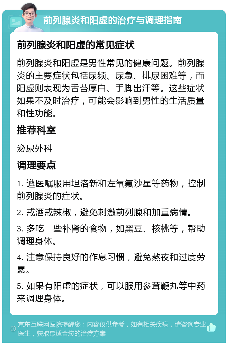 前列腺炎和阳虚的治疗与调理指南 前列腺炎和阳虚的常见症状 前列腺炎和阳虚是男性常见的健康问题。前列腺炎的主要症状包括尿频、尿急、排尿困难等，而阳虚则表现为舌苔厚白、手脚出汗等。这些症状如果不及时治疗，可能会影响到男性的生活质量和性功能。 推荐科室 泌尿外科 调理要点 1. 遵医嘱服用坦洛新和左氧氟沙星等药物，控制前列腺炎的症状。 2. 戒酒戒辣椒，避免刺激前列腺和加重病情。 3. 多吃一些补肾的食物，如黑豆、核桃等，帮助调理身体。 4. 注意保持良好的作息习惯，避免熬夜和过度劳累。 5. 如果有阳虚的症状，可以服用参茸鞭丸等中药来调理身体。