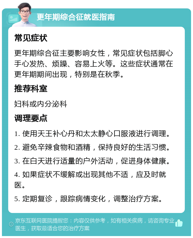 更年期综合征就医指南 常见症状 更年期综合征主要影响女性，常见症状包括脚心手心发热、烦躁、容易上火等。这些症状通常在更年期期间出现，特别是在秋季。 推荐科室 妇科或内分泌科 调理要点 1. 使用天王补心丹和太太静心口服液进行调理。 2. 避免辛辣食物和酒精，保持良好的生活习惯。 3. 在白天进行适量的户外活动，促进身体健康。 4. 如果症状不缓解或出现其他不适，应及时就医。 5. 定期复诊，跟踪病情变化，调整治疗方案。