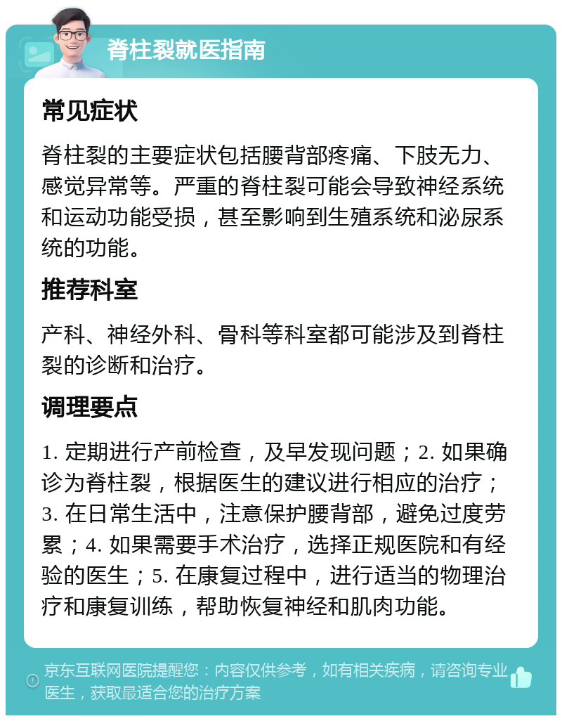 脊柱裂就医指南 常见症状 脊柱裂的主要症状包括腰背部疼痛、下肢无力、感觉异常等。严重的脊柱裂可能会导致神经系统和运动功能受损，甚至影响到生殖系统和泌尿系统的功能。 推荐科室 产科、神经外科、骨科等科室都可能涉及到脊柱裂的诊断和治疗。 调理要点 1. 定期进行产前检查，及早发现问题；2. 如果确诊为脊柱裂，根据医生的建议进行相应的治疗；3. 在日常生活中，注意保护腰背部，避免过度劳累；4. 如果需要手术治疗，选择正规医院和有经验的医生；5. 在康复过程中，进行适当的物理治疗和康复训练，帮助恢复神经和肌肉功能。