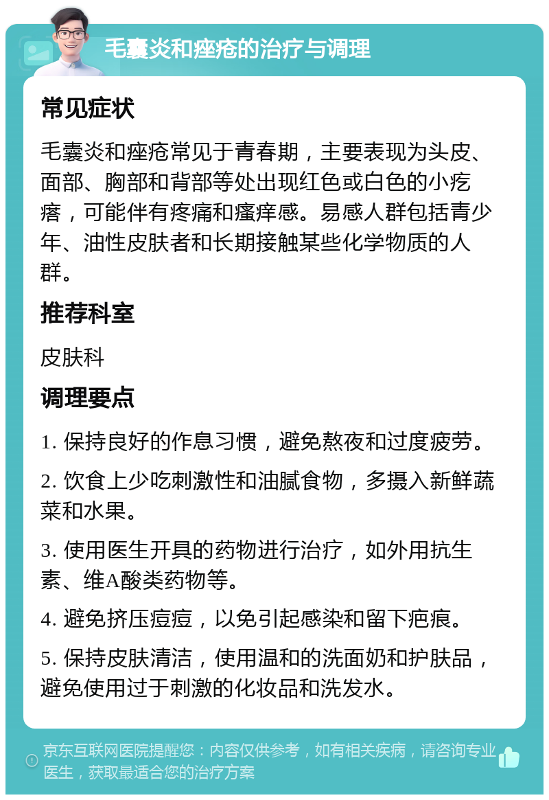 毛囊炎和痤疮的治疗与调理 常见症状 毛囊炎和痤疮常见于青春期，主要表现为头皮、面部、胸部和背部等处出现红色或白色的小疙瘩，可能伴有疼痛和瘙痒感。易感人群包括青少年、油性皮肤者和长期接触某些化学物质的人群。 推荐科室 皮肤科 调理要点 1. 保持良好的作息习惯，避免熬夜和过度疲劳。 2. 饮食上少吃刺激性和油腻食物，多摄入新鲜蔬菜和水果。 3. 使用医生开具的药物进行治疗，如外用抗生素、维A酸类药物等。 4. 避免挤压痘痘，以免引起感染和留下疤痕。 5. 保持皮肤清洁，使用温和的洗面奶和护肤品，避免使用过于刺激的化妆品和洗发水。