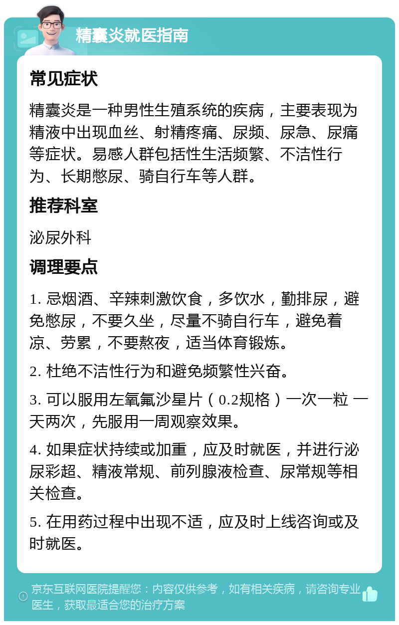 精囊炎就医指南 常见症状 精囊炎是一种男性生殖系统的疾病，主要表现为精液中出现血丝、射精疼痛、尿频、尿急、尿痛等症状。易感人群包括性生活频繁、不洁性行为、长期憋尿、骑自行车等人群。 推荐科室 泌尿外科 调理要点 1. 忌烟酒、辛辣刺激饮食，多饮水，勤排尿，避免憋尿，不要久坐，尽量不骑自行车，避免着凉、劳累，不要熬夜，适当体育锻炼。 2. 杜绝不洁性行为和避免频繁性兴奋。 3. 可以服用左氧氟沙星片（0.2规格）一次一粒 一天两次，先服用一周观察效果。 4. 如果症状持续或加重，应及时就医，并进行泌尿彩超、精液常规、前列腺液检查、尿常规等相关检查。 5. 在用药过程中出现不适，应及时上线咨询或及时就医。