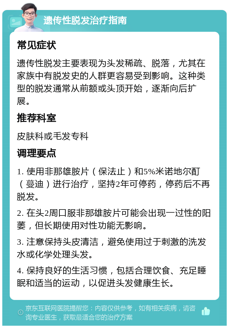 遗传性脱发治疗指南 常见症状 遗传性脱发主要表现为头发稀疏、脱落，尤其在家族中有脱发史的人群更容易受到影响。这种类型的脱发通常从前额或头顶开始，逐渐向后扩展。 推荐科室 皮肤科或毛发专科 调理要点 1. 使用非那雄胺片（保法止）和5%米诺地尔酊（蔓迪）进行治疗，坚持2年可停药，停药后不再脱发。 2. 在头2周口服非那雄胺片可能会出现一过性的阳萎，但长期使用对性功能无影响。 3. 注意保持头皮清洁，避免使用过于刺激的洗发水或化学处理头发。 4. 保持良好的生活习惯，包括合理饮食、充足睡眠和适当的运动，以促进头发健康生长。