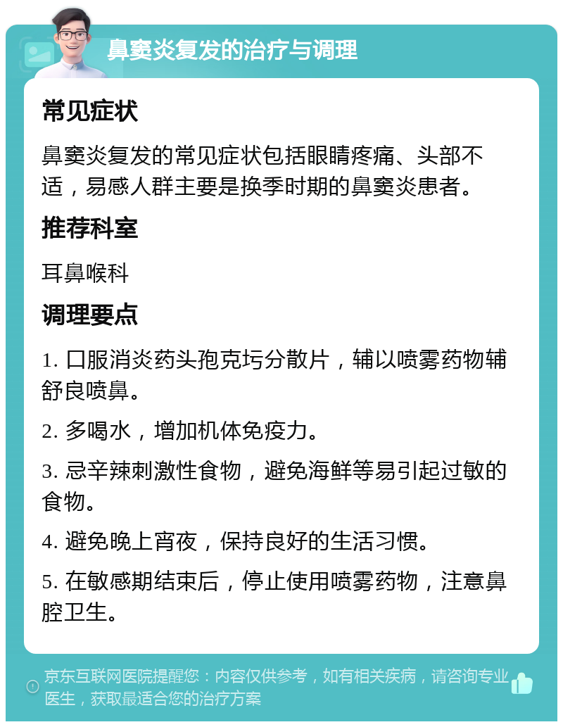 鼻窦炎复发的治疗与调理 常见症状 鼻窦炎复发的常见症状包括眼睛疼痛、头部不适，易感人群主要是换季时期的鼻窦炎患者。 推荐科室 耳鼻喉科 调理要点 1. 口服消炎药头孢克圬分散片，辅以喷雾药物辅舒良喷鼻。 2. 多喝水，增加机体免疫力。 3. 忌辛辣刺激性食物，避免海鲜等易引起过敏的食物。 4. 避免晚上宵夜，保持良好的生活习惯。 5. 在敏感期结束后，停止使用喷雾药物，注意鼻腔卫生。