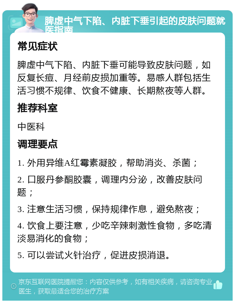 脾虚中气下陷、内脏下垂引起的皮肤问题就医指南 常见症状 脾虚中气下陷、内脏下垂可能导致皮肤问题，如反复长痘、月经前皮损加重等。易感人群包括生活习惯不规律、饮食不健康、长期熬夜等人群。 推荐科室 中医科 调理要点 1. 外用异维A红霉素凝胶，帮助消炎、杀菌； 2. 口服丹参酮胶囊，调理内分泌，改善皮肤问题； 3. 注意生活习惯，保持规律作息，避免熬夜； 4. 饮食上要注意，少吃辛辣刺激性食物，多吃清淡易消化的食物； 5. 可以尝试火针治疗，促进皮损消退。