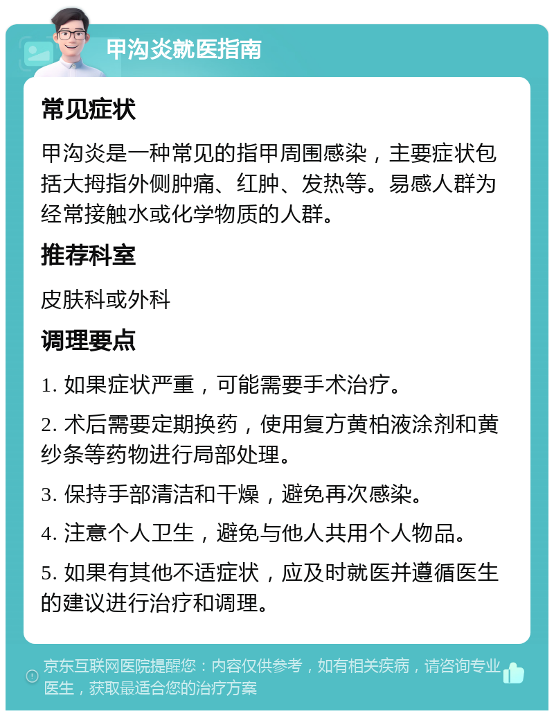 甲沟炎就医指南 常见症状 甲沟炎是一种常见的指甲周围感染，主要症状包括大拇指外侧肿痛、红肿、发热等。易感人群为经常接触水或化学物质的人群。 推荐科室 皮肤科或外科 调理要点 1. 如果症状严重，可能需要手术治疗。 2. 术后需要定期换药，使用复方黄柏液涂剂和黄纱条等药物进行局部处理。 3. 保持手部清洁和干燥，避免再次感染。 4. 注意个人卫生，避免与他人共用个人物品。 5. 如果有其他不适症状，应及时就医并遵循医生的建议进行治疗和调理。