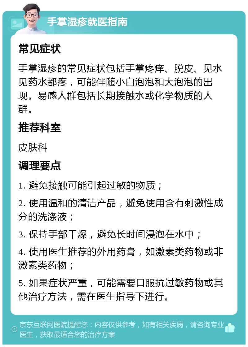 手掌湿疹就医指南 常见症状 手掌湿疹的常见症状包括手掌疼痒、脱皮、见水见药水都疼，可能伴随小白泡泡和大泡泡的出现。易感人群包括长期接触水或化学物质的人群。 推荐科室 皮肤科 调理要点 1. 避免接触可能引起过敏的物质； 2. 使用温和的清洁产品，避免使用含有刺激性成分的洗涤液； 3. 保持手部干燥，避免长时间浸泡在水中； 4. 使用医生推荐的外用药膏，如激素类药物或非激素类药物； 5. 如果症状严重，可能需要口服抗过敏药物或其他治疗方法，需在医生指导下进行。