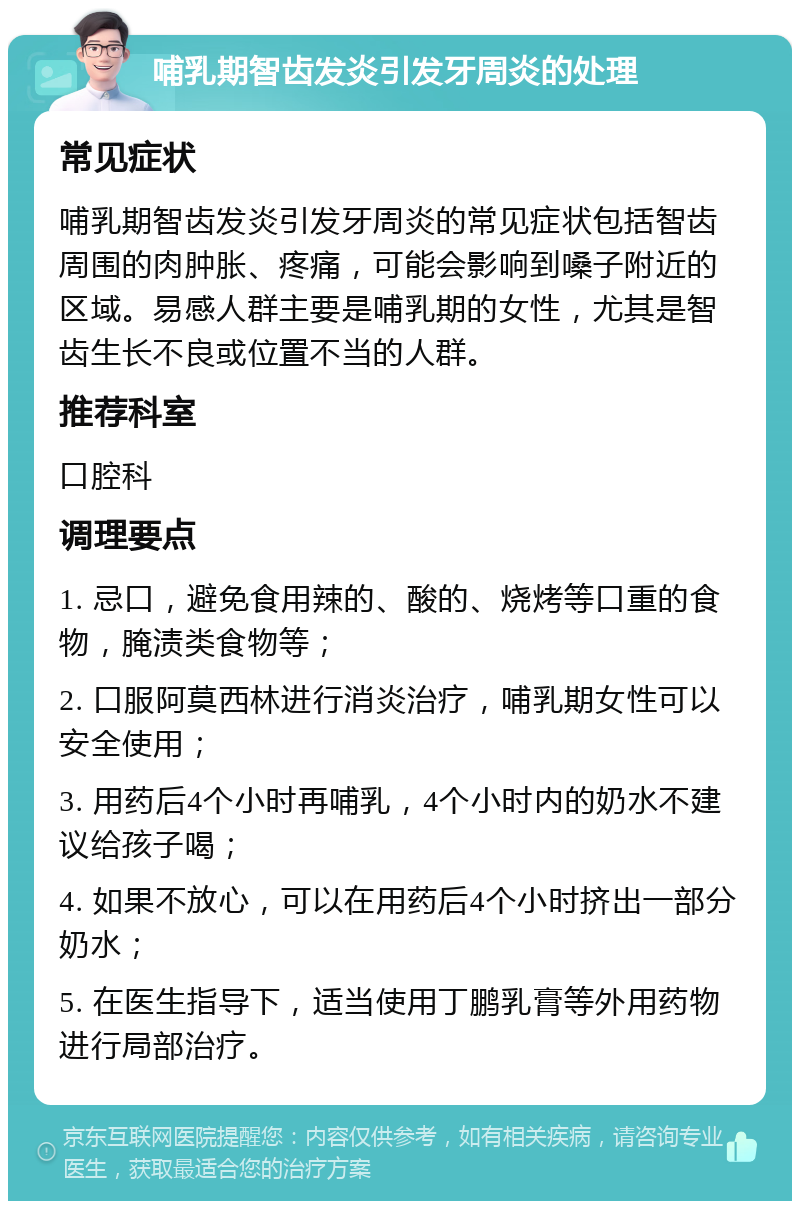 哺乳期智齿发炎引发牙周炎的处理 常见症状 哺乳期智齿发炎引发牙周炎的常见症状包括智齿周围的肉肿胀、疼痛，可能会影响到嗓子附近的区域。易感人群主要是哺乳期的女性，尤其是智齿生长不良或位置不当的人群。 推荐科室 口腔科 调理要点 1. 忌口，避免食用辣的、酸的、烧烤等口重的食物，腌渍类食物等； 2. 口服阿莫西林进行消炎治疗，哺乳期女性可以安全使用； 3. 用药后4个小时再哺乳，4个小时内的奶水不建议给孩子喝； 4. 如果不放心，可以在用药后4个小时挤出一部分奶水； 5. 在医生指导下，适当使用丁鹏乳膏等外用药物进行局部治疗。