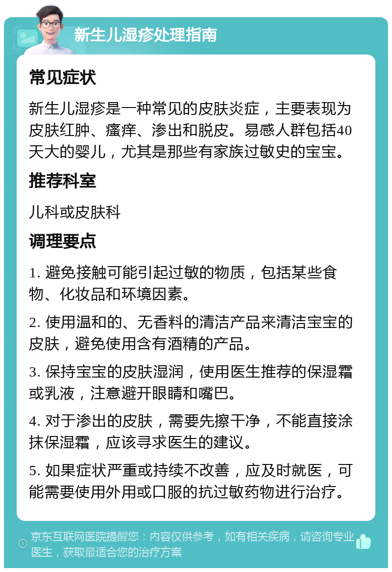 新生儿湿疹处理指南 常见症状 新生儿湿疹是一种常见的皮肤炎症，主要表现为皮肤红肿、瘙痒、渗出和脱皮。易感人群包括40天大的婴儿，尤其是那些有家族过敏史的宝宝。 推荐科室 儿科或皮肤科 调理要点 1. 避免接触可能引起过敏的物质，包括某些食物、化妆品和环境因素。 2. 使用温和的、无香料的清洁产品来清洁宝宝的皮肤，避免使用含有酒精的产品。 3. 保持宝宝的皮肤湿润，使用医生推荐的保湿霜或乳液，注意避开眼睛和嘴巴。 4. 对于渗出的皮肤，需要先擦干净，不能直接涂抹保湿霜，应该寻求医生的建议。 5. 如果症状严重或持续不改善，应及时就医，可能需要使用外用或口服的抗过敏药物进行治疗。