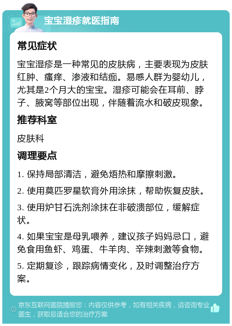 宝宝湿疹就医指南 常见症状 宝宝湿疹是一种常见的皮肤病，主要表现为皮肤红肿、瘙痒、渗液和结痂。易感人群为婴幼儿，尤其是2个月大的宝宝。湿疹可能会在耳前、脖子、腋窝等部位出现，伴随着流水和破皮现象。 推荐科室 皮肤科 调理要点 1. 保持局部清洁，避免焐热和摩擦刺激。 2. 使用莫匹罗星软膏外用涂抹，帮助恢复皮肤。 3. 使用炉甘石洗剂涂抹在非破溃部位，缓解症状。 4. 如果宝宝是母乳喂养，建议孩子妈妈忌口，避免食用鱼虾、鸡蛋、牛羊肉、辛辣刺激等食物。 5. 定期复诊，跟踪病情变化，及时调整治疗方案。