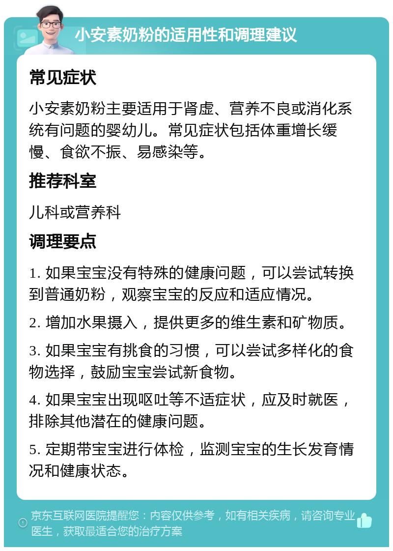 小安素奶粉的适用性和调理建议 常见症状 小安素奶粉主要适用于肾虚、营养不良或消化系统有问题的婴幼儿。常见症状包括体重增长缓慢、食欲不振、易感染等。 推荐科室 儿科或营养科 调理要点 1. 如果宝宝没有特殊的健康问题，可以尝试转换到普通奶粉，观察宝宝的反应和适应情况。 2. 增加水果摄入，提供更多的维生素和矿物质。 3. 如果宝宝有挑食的习惯，可以尝试多样化的食物选择，鼓励宝宝尝试新食物。 4. 如果宝宝出现呕吐等不适症状，应及时就医，排除其他潜在的健康问题。 5. 定期带宝宝进行体检，监测宝宝的生长发育情况和健康状态。