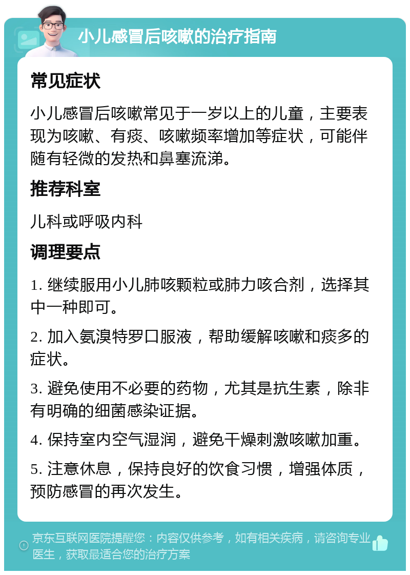 小儿感冒后咳嗽的治疗指南 常见症状 小儿感冒后咳嗽常见于一岁以上的儿童，主要表现为咳嗽、有痰、咳嗽频率增加等症状，可能伴随有轻微的发热和鼻塞流涕。 推荐科室 儿科或呼吸内科 调理要点 1. 继续服用小儿肺咳颗粒或肺力咳合剂，选择其中一种即可。 2. 加入氨溴特罗口服液，帮助缓解咳嗽和痰多的症状。 3. 避免使用不必要的药物，尤其是抗生素，除非有明确的细菌感染证据。 4. 保持室内空气湿润，避免干燥刺激咳嗽加重。 5. 注意休息，保持良好的饮食习惯，增强体质，预防感冒的再次发生。