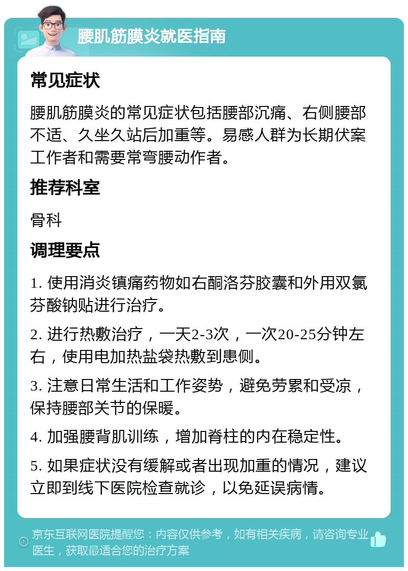 腰肌筋膜炎就医指南 常见症状 腰肌筋膜炎的常见症状包括腰部沉痛、右侧腰部不适、久坐久站后加重等。易感人群为长期伏案工作者和需要常弯腰动作者。 推荐科室 骨科 调理要点 1. 使用消炎镇痛药物如右酮洛芬胶囊和外用双氯芬酸钠贴进行治疗。 2. 进行热敷治疗，一天2-3次，一次20-25分钟左右，使用电加热盐袋热敷到患侧。 3. 注意日常生活和工作姿势，避免劳累和受凉，保持腰部关节的保暖。 4. 加强腰背肌训练，增加脊柱的内在稳定性。 5. 如果症状没有缓解或者出现加重的情况，建议立即到线下医院检查就诊，以免延误病情。