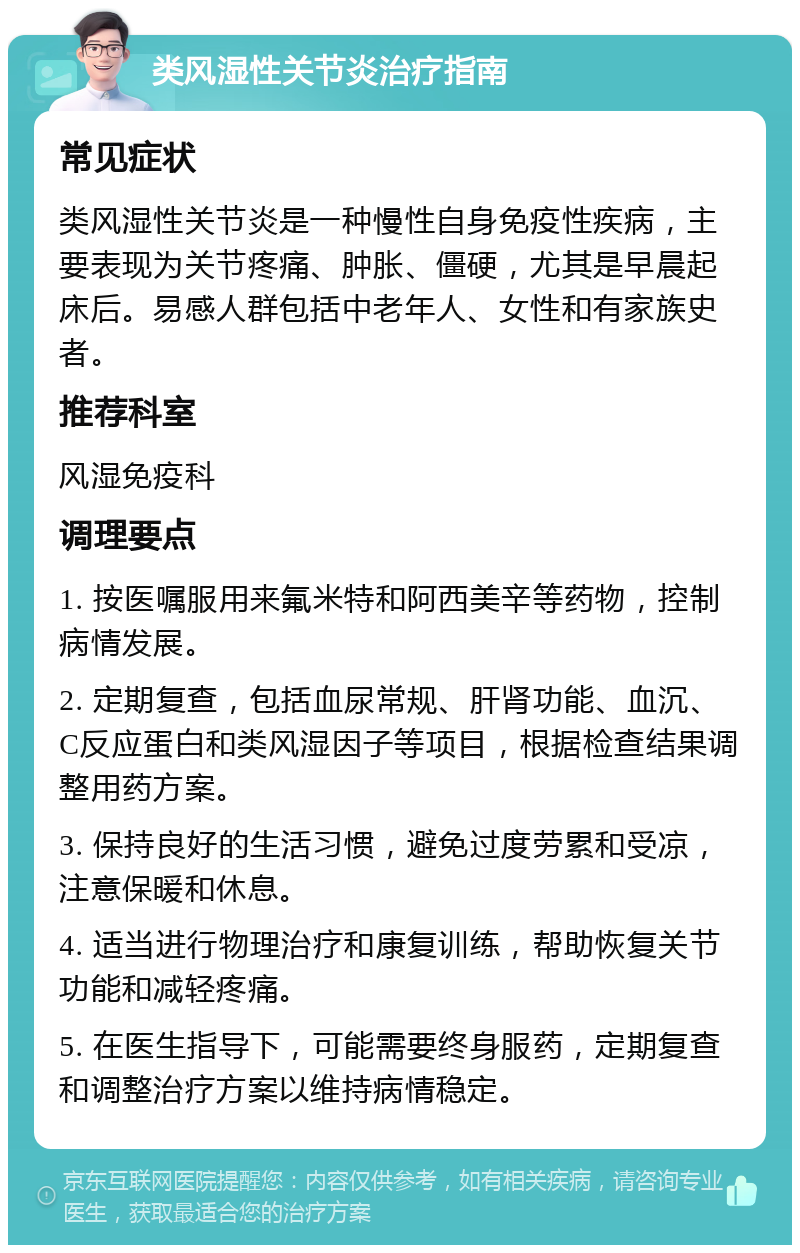 类风湿性关节炎治疗指南 常见症状 类风湿性关节炎是一种慢性自身免疫性疾病，主要表现为关节疼痛、肿胀、僵硬，尤其是早晨起床后。易感人群包括中老年人、女性和有家族史者。 推荐科室 风湿免疫科 调理要点 1. 按医嘱服用来氟米特和阿西美辛等药物，控制病情发展。 2. 定期复查，包括血尿常规、肝肾功能、血沉、C反应蛋白和类风湿因子等项目，根据检查结果调整用药方案。 3. 保持良好的生活习惯，避免过度劳累和受凉，注意保暖和休息。 4. 适当进行物理治疗和康复训练，帮助恢复关节功能和减轻疼痛。 5. 在医生指导下，可能需要终身服药，定期复查和调整治疗方案以维持病情稳定。