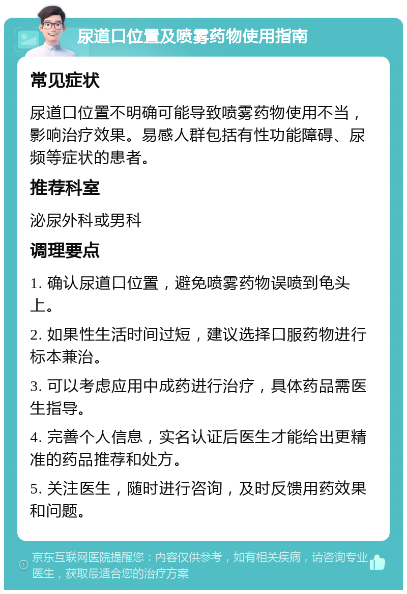 尿道口位置及喷雾药物使用指南 常见症状 尿道口位置不明确可能导致喷雾药物使用不当，影响治疗效果。易感人群包括有性功能障碍、尿频等症状的患者。 推荐科室 泌尿外科或男科 调理要点 1. 确认尿道口位置，避免喷雾药物误喷到龟头上。 2. 如果性生活时间过短，建议选择口服药物进行标本兼治。 3. 可以考虑应用中成药进行治疗，具体药品需医生指导。 4. 完善个人信息，实名认证后医生才能给出更精准的药品推荐和处方。 5. 关注医生，随时进行咨询，及时反馈用药效果和问题。