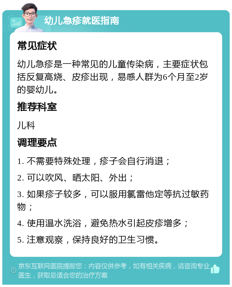 幼儿急疹就医指南 常见症状 幼儿急疹是一种常见的儿童传染病，主要症状包括反复高烧、皮疹出现，易感人群为6个月至2岁的婴幼儿。 推荐科室 儿科 调理要点 1. 不需要特殊处理，疹子会自行消退； 2. 可以吹风、晒太阳、外出； 3. 如果疹子较多，可以服用氯雷他定等抗过敏药物； 4. 使用温水洗浴，避免热水引起皮疹增多； 5. 注意观察，保持良好的卫生习惯。