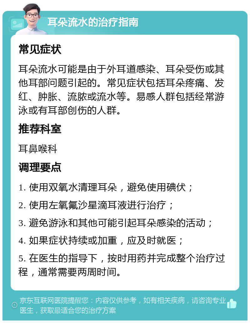 耳朵流水的治疗指南 常见症状 耳朵流水可能是由于外耳道感染、耳朵受伤或其他耳部问题引起的。常见症状包括耳朵疼痛、发红、肿胀、流脓或流水等。易感人群包括经常游泳或有耳部创伤的人群。 推荐科室 耳鼻喉科 调理要点 1. 使用双氧水清理耳朵，避免使用碘伏； 2. 使用左氧氟沙星滴耳液进行治疗； 3. 避免游泳和其他可能引起耳朵感染的活动； 4. 如果症状持续或加重，应及时就医； 5. 在医生的指导下，按时用药并完成整个治疗过程，通常需要两周时间。