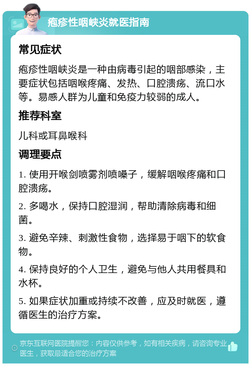 疱疹性咽峡炎就医指南 常见症状 疱疹性咽峡炎是一种由病毒引起的咽部感染，主要症状包括咽喉疼痛、发热、口腔溃疡、流口水等。易感人群为儿童和免疫力较弱的成人。 推荐科室 儿科或耳鼻喉科 调理要点 1. 使用开喉剑喷雾剂喷嗓子，缓解咽喉疼痛和口腔溃疡。 2. 多喝水，保持口腔湿润，帮助清除病毒和细菌。 3. 避免辛辣、刺激性食物，选择易于咽下的软食物。 4. 保持良好的个人卫生，避免与他人共用餐具和水杯。 5. 如果症状加重或持续不改善，应及时就医，遵循医生的治疗方案。