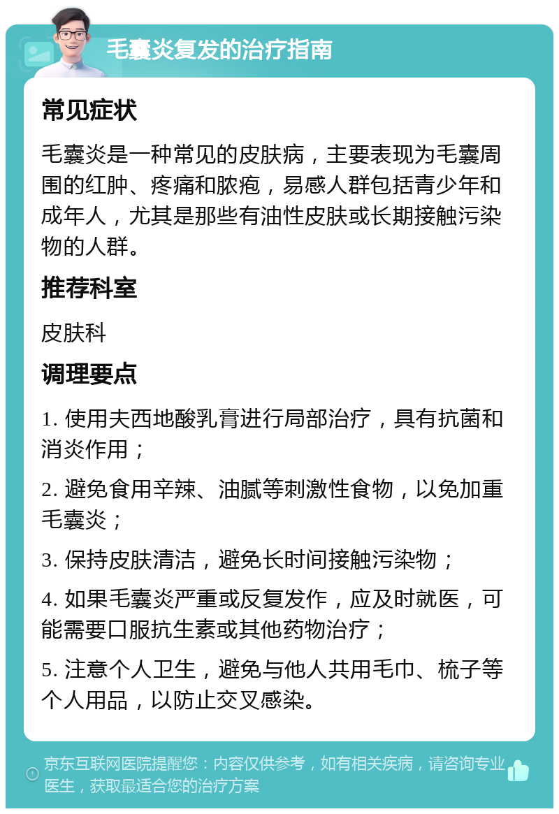 毛囊炎复发的治疗指南 常见症状 毛囊炎是一种常见的皮肤病，主要表现为毛囊周围的红肿、疼痛和脓疱，易感人群包括青少年和成年人，尤其是那些有油性皮肤或长期接触污染物的人群。 推荐科室 皮肤科 调理要点 1. 使用夫西地酸乳膏进行局部治疗，具有抗菌和消炎作用； 2. 避免食用辛辣、油腻等刺激性食物，以免加重毛囊炎； 3. 保持皮肤清洁，避免长时间接触污染物； 4. 如果毛囊炎严重或反复发作，应及时就医，可能需要口服抗生素或其他药物治疗； 5. 注意个人卫生，避免与他人共用毛巾、梳子等个人用品，以防止交叉感染。