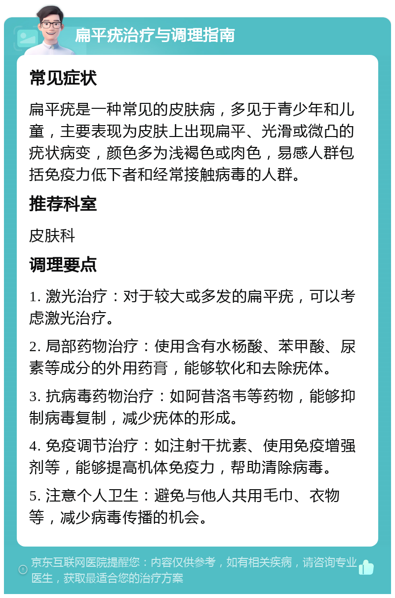 扁平疣治疗与调理指南 常见症状 扁平疣是一种常见的皮肤病，多见于青少年和儿童，主要表现为皮肤上出现扁平、光滑或微凸的疣状病变，颜色多为浅褐色或肉色，易感人群包括免疫力低下者和经常接触病毒的人群。 推荐科室 皮肤科 调理要点 1. 激光治疗：对于较大或多发的扁平疣，可以考虑激光治疗。 2. 局部药物治疗：使用含有水杨酸、苯甲酸、尿素等成分的外用药膏，能够软化和去除疣体。 3. 抗病毒药物治疗：如阿昔洛韦等药物，能够抑制病毒复制，减少疣体的形成。 4. 免疫调节治疗：如注射干扰素、使用免疫增强剂等，能够提高机体免疫力，帮助清除病毒。 5. 注意个人卫生：避免与他人共用毛巾、衣物等，减少病毒传播的机会。