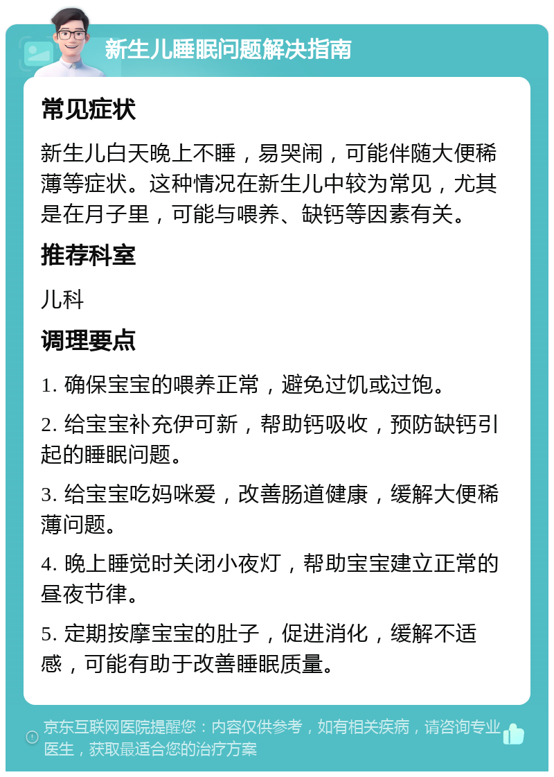 新生儿睡眠问题解决指南 常见症状 新生儿白天晚上不睡，易哭闹，可能伴随大便稀薄等症状。这种情况在新生儿中较为常见，尤其是在月子里，可能与喂养、缺钙等因素有关。 推荐科室 儿科 调理要点 1. 确保宝宝的喂养正常，避免过饥或过饱。 2. 给宝宝补充伊可新，帮助钙吸收，预防缺钙引起的睡眠问题。 3. 给宝宝吃妈咪爱，改善肠道健康，缓解大便稀薄问题。 4. 晚上睡觉时关闭小夜灯，帮助宝宝建立正常的昼夜节律。 5. 定期按摩宝宝的肚子，促进消化，缓解不适感，可能有助于改善睡眠质量。